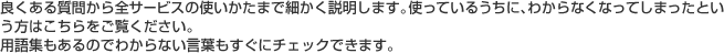 良くある質問から全サービスの使いかたまで細かく説明します。使っているうちに、わからなくなってしまったという方はこちらをご覧ください。用語集もあるのでわからない言葉もすぐにチェックできます。