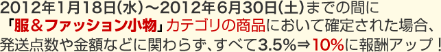 2012年1月18日(水)~2012年6月30日(土)までの間に「服&ファッション小物」カテゴリの商品において確定された場合、発送点数や金額に関わらず、すべて3.5%⇒10%に報酬アップ!