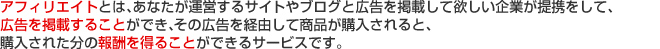 アフィリエイトとは、あなたが運営するサイトやブログと広告を掲載して欲しい企業が提携をして、広告を掲載することができ、その広告を経由して商品が購入されると、購入された分の報酬を得ることができるサービスです。