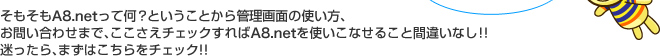 そもそもA8.netって何？ということから管理画面の使い方、お問い合わせまで、ここさえチェックすればA8.netを使いこなせること間違いなし！！迷ったら、まずはこちらをチェック!!