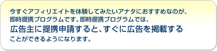 今すぐアフィリエイトを体験してみたいアナタにおすすめなのが、即時提携プログラムです。即時提携プログラムでは、広告主に提携申請するとすぐに広告を掲載することができるようになります。
