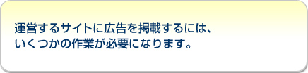 運営するサイトに広告を掲載するには、
いくつかの作業が必要になります。