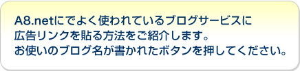 A8.netにでよく使われているブログサービスに広告リンクを貼る方法をご紹介します。お使いのブログ名が書かれたボタンを押してください。