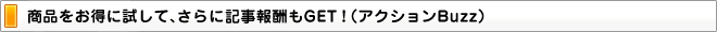 商品をお得に試して、さらに記事報酬もGET！（アクションBuzz）