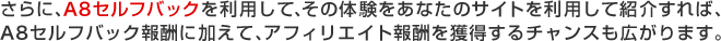 さらに、A8セルフバックを利用して、その体験をあなたのサイトを利用して紹介すれば、A8セルフバック報酬に加えて、アフィリエイト報酬を獲得するチャンスも広がります。