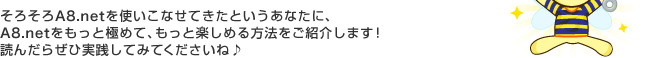 そろそろA8.netを使いこなせてきたというあなたに、A8.netをもっと極めて、もっと楽しめる方法をご紹介します！読んだらぜひ実践してみてくださいね♪